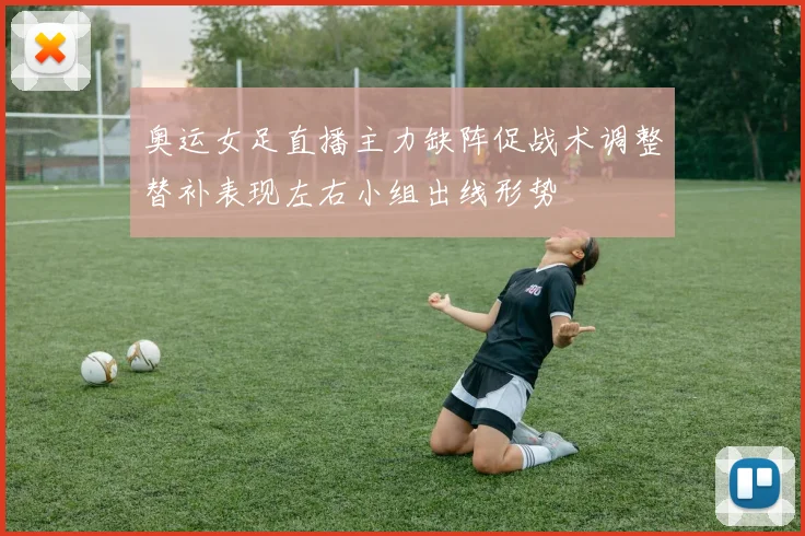 奥运女足直播主力缺阵促战术调整替补表现左右小组出线形势