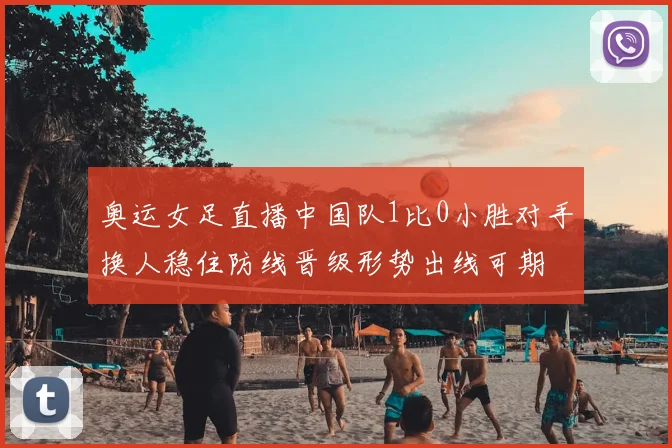 奥运女足直播中国队1比0小胜对手换人稳住防线晋级形势出线可期