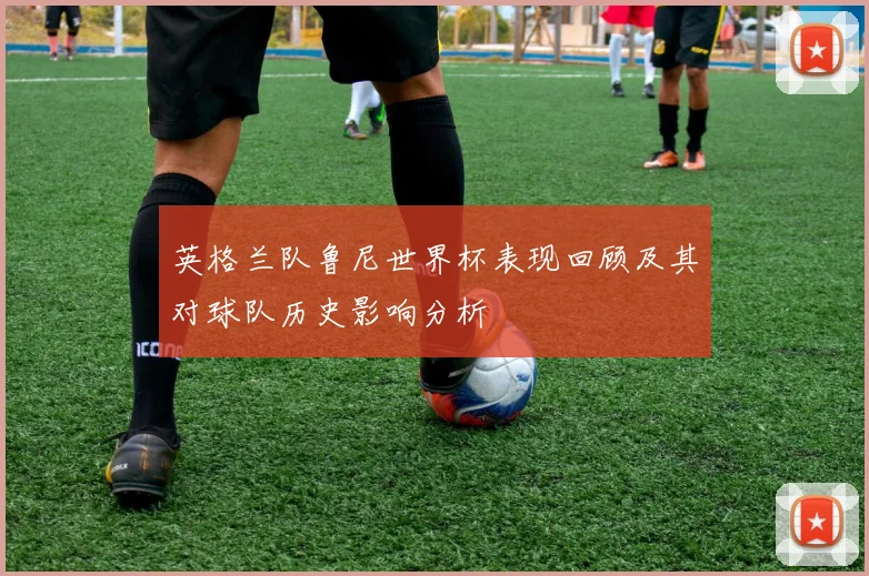 英格兰队鲁尼世界杯表现回顾及其对球队历史影响分析