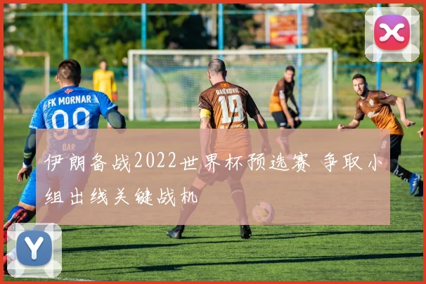 伊朗备战2022世界杯预选赛 争取小组出线关键战机