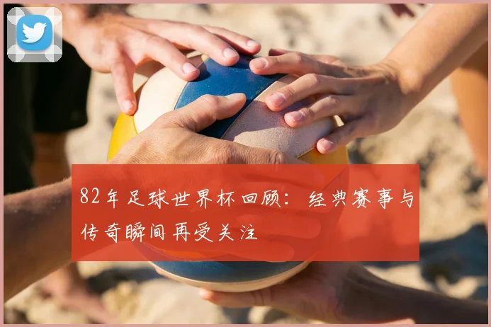 82年足球世界杯回顾:经典赛事与传奇瞬间再受关注