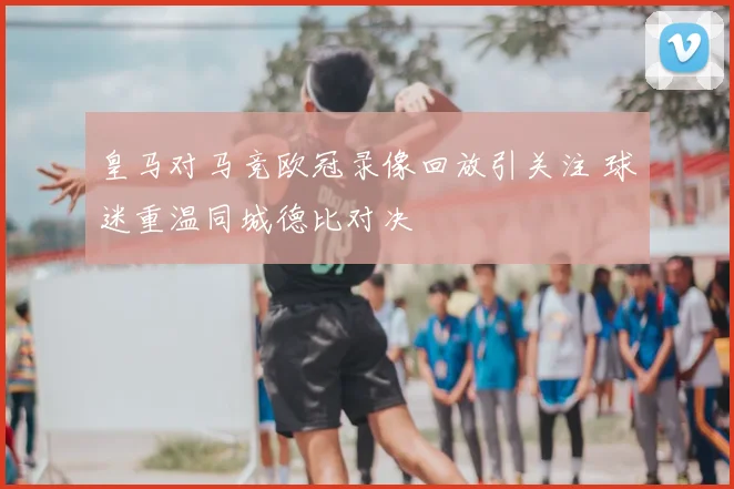 皇马对马竞欧冠录像回放引关注 球迷重温同城德比对决