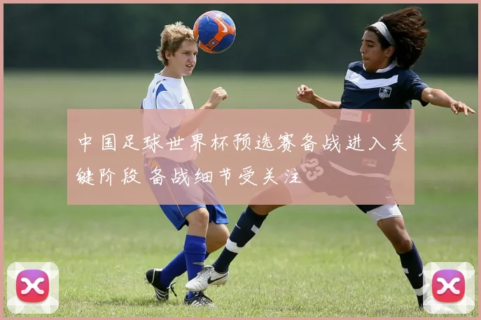 中国足球世界杯预选赛备战进入关键阶段 备战细节受关注