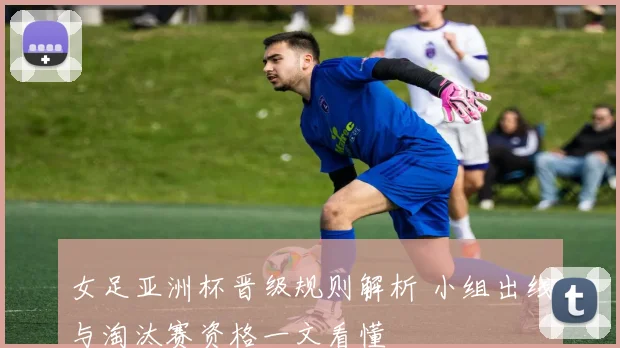 女足亚洲杯晋级规则解析 小组出线与淘汰赛资格一文看懂