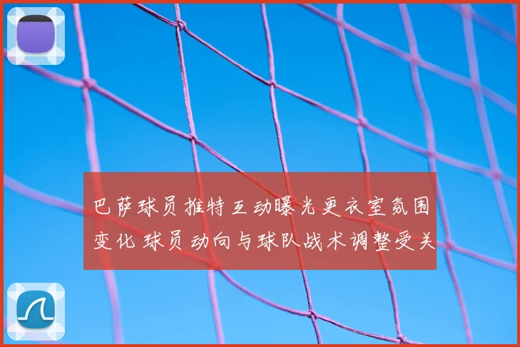 巴萨球员推特互动曝光更衣室氛围变化 球员动向与球队战术调整受关注
