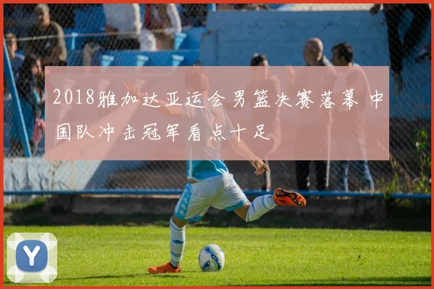 2018雅加达亚运会男篮决赛落幕 中国队冲击冠军看点十足