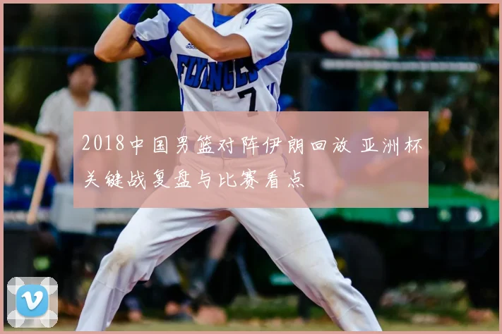 2018中国男篮对阵伊朗回放 亚洲杯关键战复盘与比赛看点