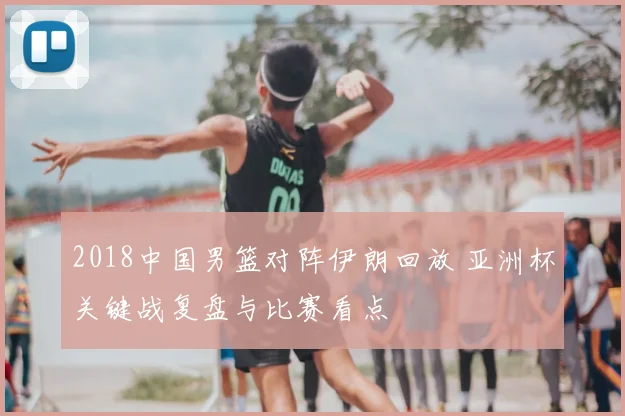 2018中国男篮对阵伊朗回放 亚洲杯关键战复盘与比赛看点