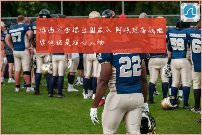 梅西不会退出国家队 阿根廷备战继续他仍是核心人物