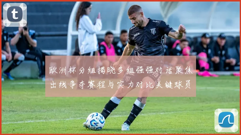 欧洲杯分组揭晓多组强强对话聚焦出线争夺赛程与实力对比关键球员影响