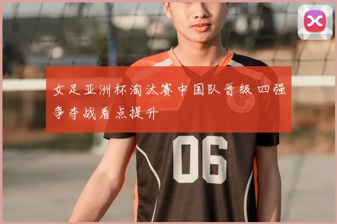 女足亚洲杯淘汰赛中国队晋级 四强争夺战看点提升