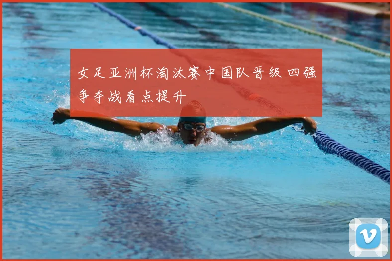 女足亚洲杯淘汰赛中国队晋级 四强争夺战看点提升