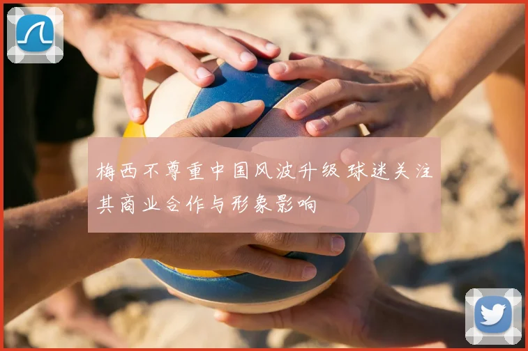 梅西不尊重中国风波升级 球迷关注其商业合作与形象影响