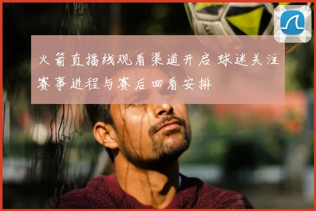 火箭直播线观看渠道开启 球迷关注赛事进程与赛后回看安排