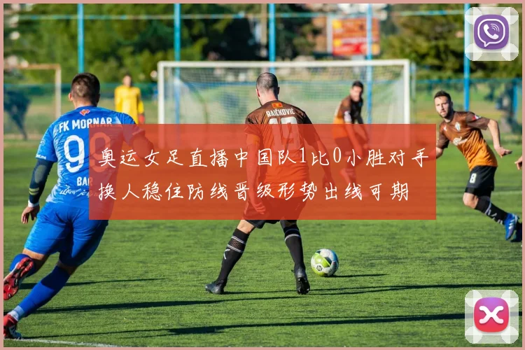 奥运女足直播中国队1比0小胜对手换人稳住防线晋级形势出线可期