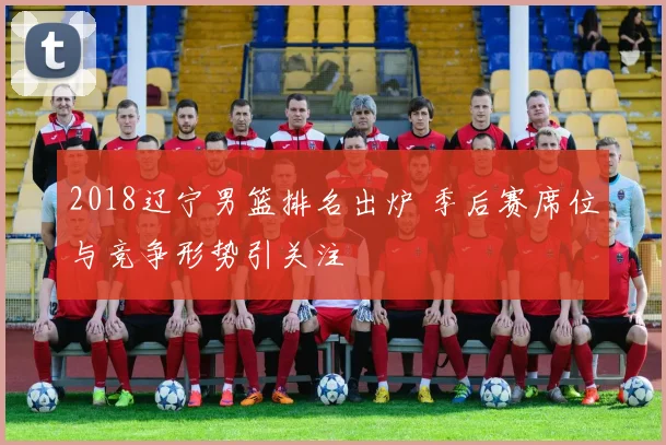 2018辽宁男篮排名出炉 季后赛席位与竞争形势引关注