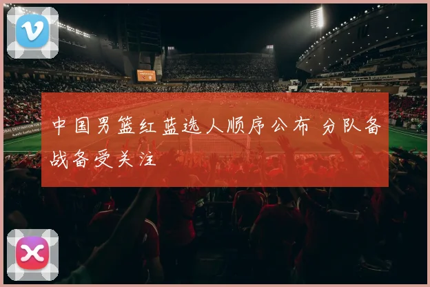 中国男篮红蓝选人顺序公布 分队备战备受关注