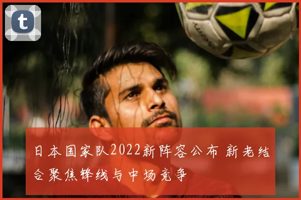 日本国家队2022新阵容公布 新老结合聚焦锋线与中场竞争