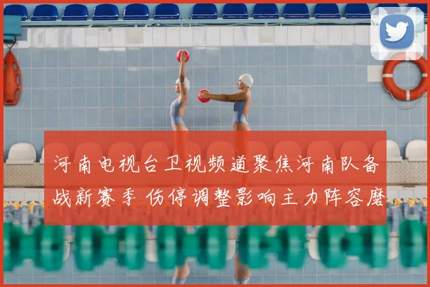 河南电视台卫视频道聚焦河南队备战新赛季 伤停调整影响主力阵容磨合