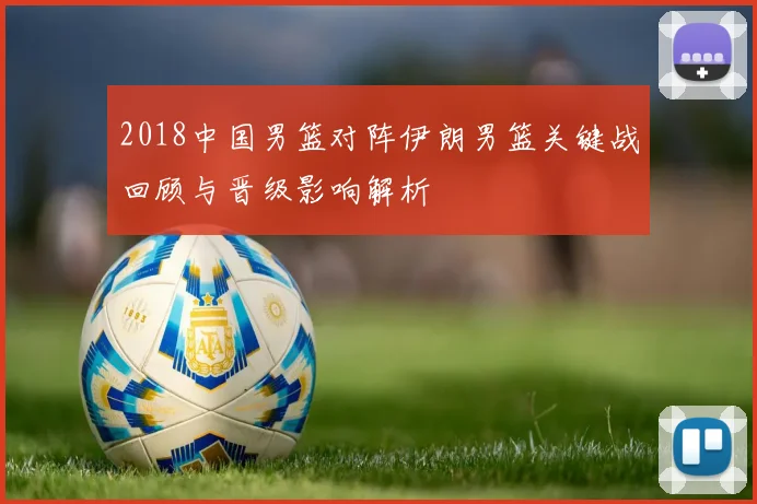 2018中国男篮对阵伊朗男篮关键战回顾与晋级影响解析