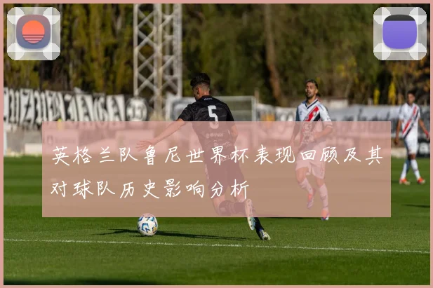 英格兰队鲁尼世界杯表现回顾及其对球队历史影响分析