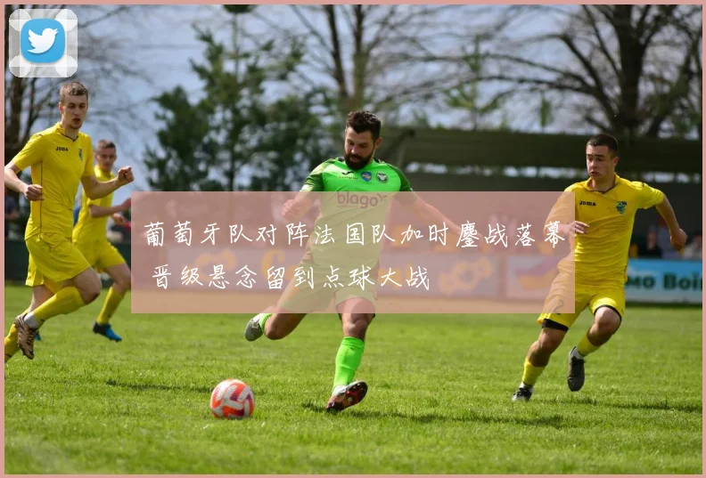 葡萄牙队对阵法国队加时鏖战落幕 晋级悬念留到点球大战