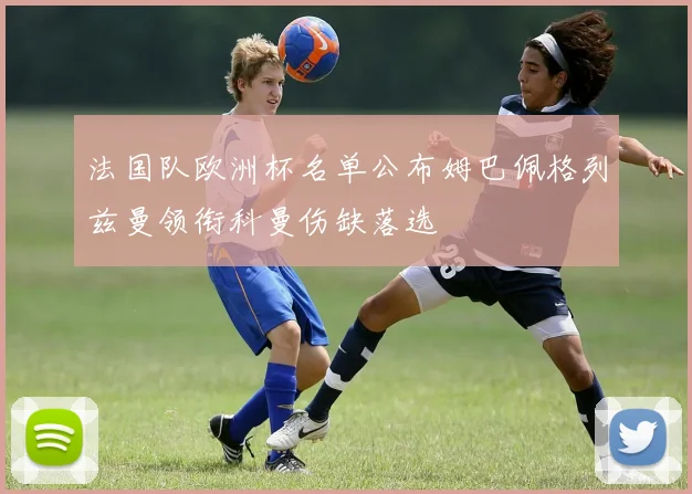 法国队欧洲杯名单公布姆巴佩格列兹曼领衔科曼伤缺落选