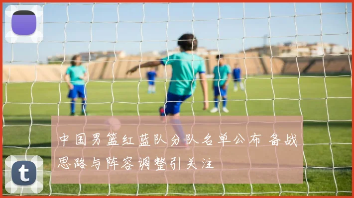 中国男篮红蓝队分队名单公布 备战思路与阵容调整引关注