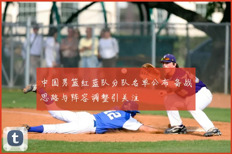 中国男篮红蓝队分队名单公布 备战思路与阵容调整引关注